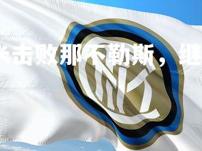 乐鱼体育登录-国米击败那不勒斯，继续领跑意甲积分榜