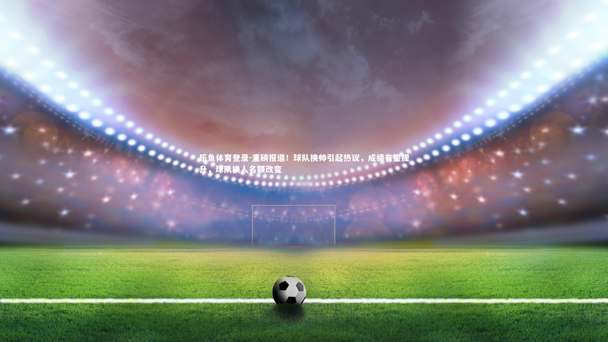 乐鱼体育登录-重磅报道!球队换帅引起热议,成绩有望提升,球队换人名额改变 乐鱼体育登录-重磅报道!球队换帅引起热议,成绩有望提升,球队换人名额改变