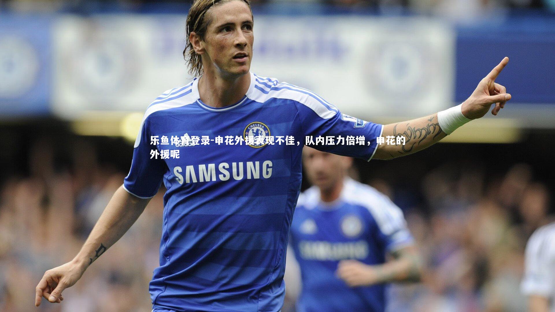 乐鱼体育登录-申花外援表现不佳，队内压力倍增，申花的外援呢