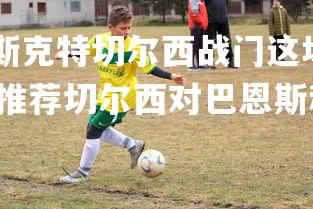 乐鱼体育登录-巴斯克特切尔西战门这场球赛决胜，9月23日足球专家稳胆推荐切尔西对巴恩斯利比分析