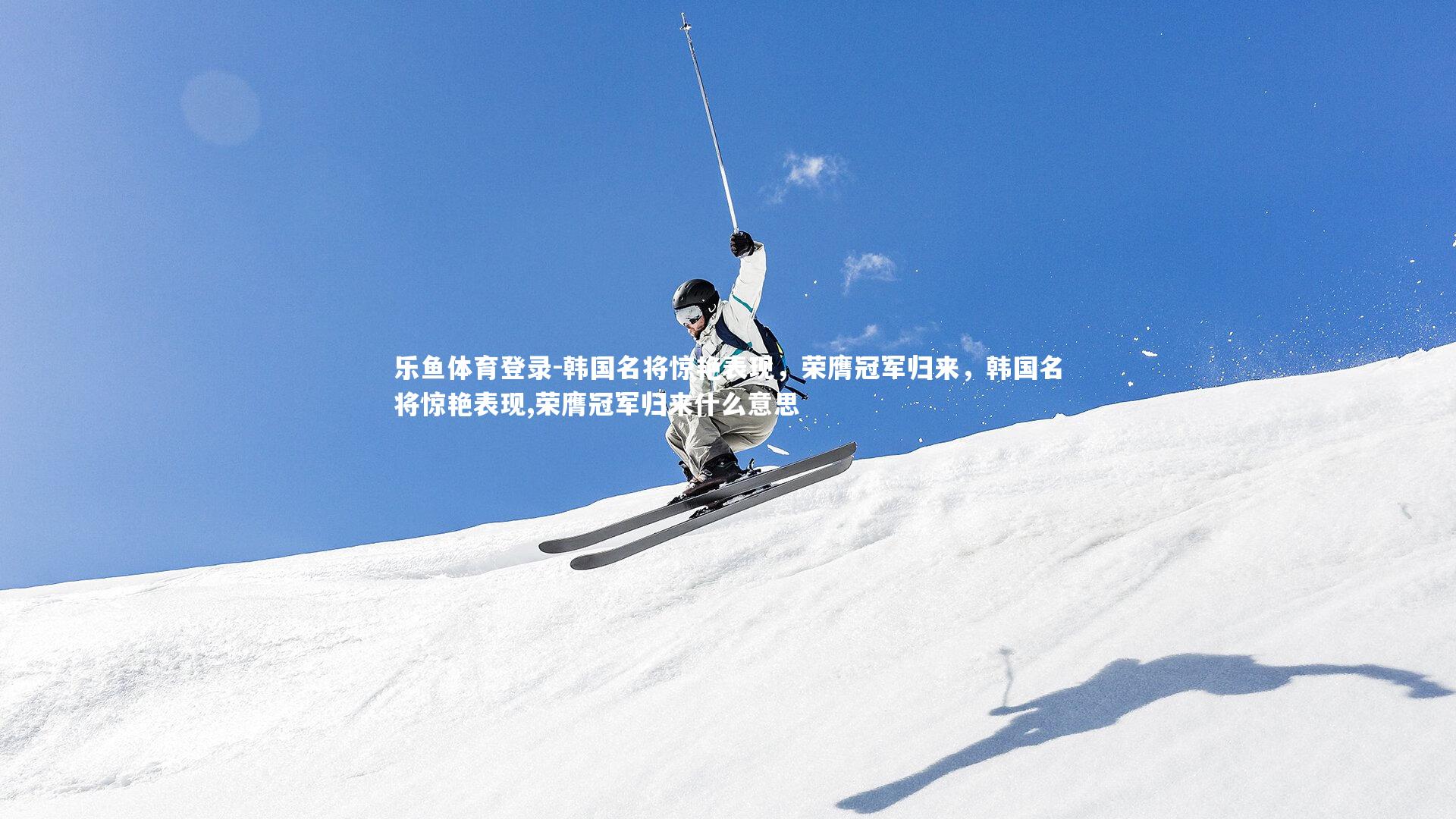 韩国名将惊艳表现，荣膺冠军归来，韩国名将惊艳表现,荣膺冠军归来什么意思