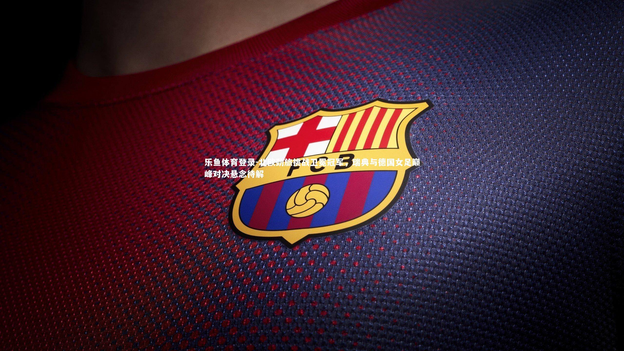 乐鱼体育登录-北欧劲旅挑战卫冕冠军，瑞典与德国女足巅峰对决悬念待解