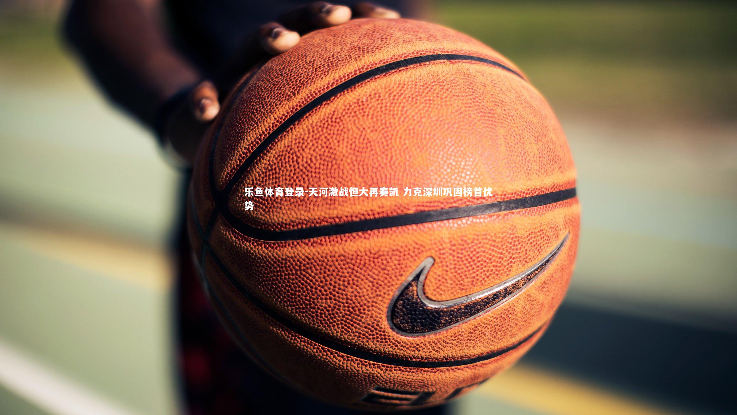 乐鱼体育登录-天河激战恒大再奏凯 力克深圳巩固榜首优势