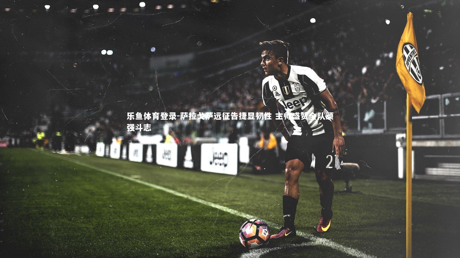 乐鱼体育登录-萨拉戈萨远征告捷显韧性 主帅盛赞全队顽强斗志