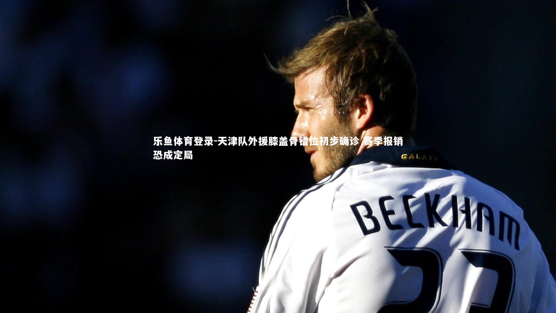 乐鱼体育登录-天津队外援膝盖骨错位初步确诊 赛季报销恐成定局