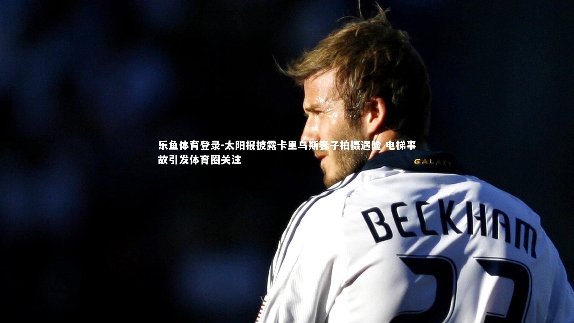 乐鱼体育登录-太阳报披露卡里乌斯妻子拍摄遇险 电梯事故引发体育圈关注